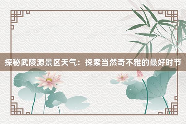 探秘武陵源景区天气：探索当然奇不雅的最好时节